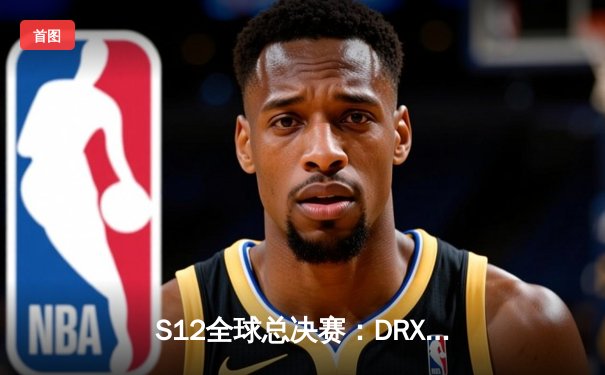 S12全球总决赛：DRX逆袭夺冠，Deft传奇生涯圆满落幕