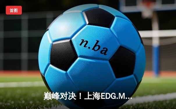 巅峰对决！上海EDG.M鏖战五局险胜北京WB，梓轩关羽绕后定乾坤