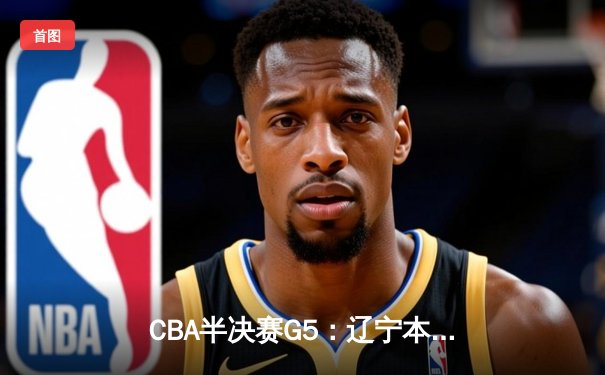 CBA半决赛G5：辽宁本钢加时险胜广东宏远 赵继伟33分率队挺进总决赛
