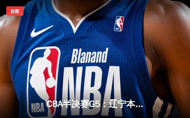 CBA半决赛G5：辽宁本钢加时逆转广东宏远 赵继伟砍35分率队挺进总决赛